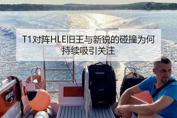 T1对阵HLE旧王与新锐的碰撞为何持续吸引关注